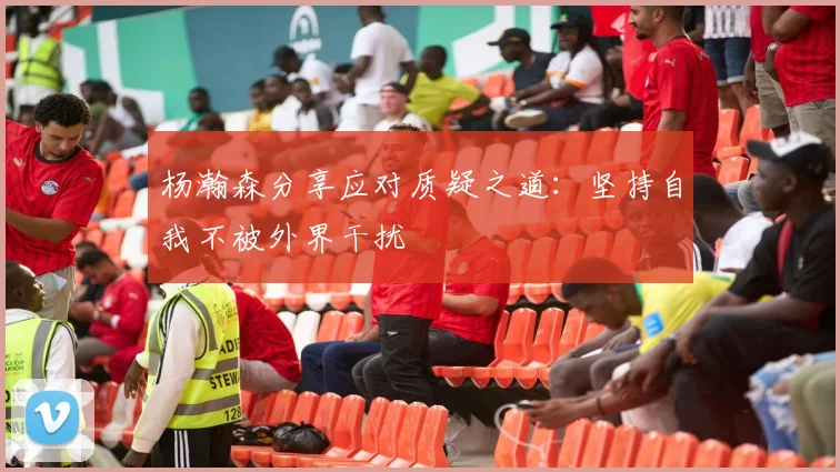 杨瀚森分享应对质疑之道：坚持自我不被外界干扰