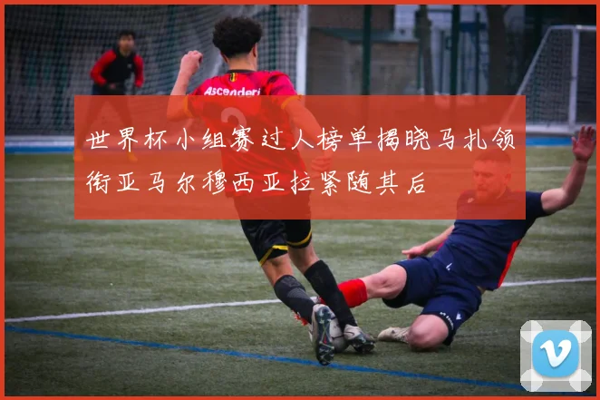 世界杯小组赛过人榜单揭晓马扎领衔亚马尔穆西亚拉紧随其后