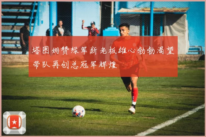 塔图姆赞绿军新老板雄心勃勃渴望带队再创总冠军辉煌
