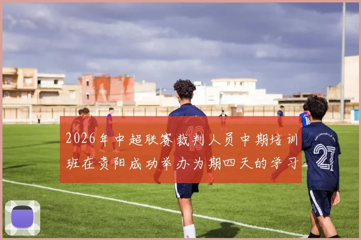 2026年中超联赛裁判人员中期培训班在贵阳成功举办为期四天的学习与交流活动