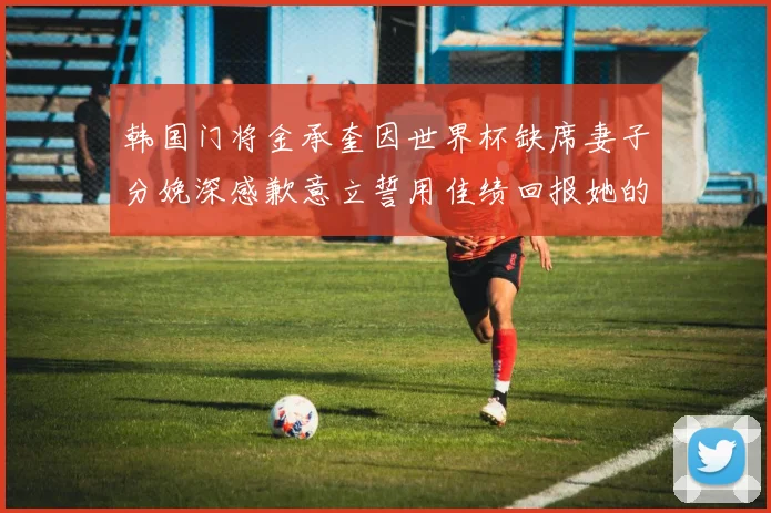 韩国门将金承奎因世界杯缺席妻子分娩深感歉意立誓用佳绩回报她的支持与爱