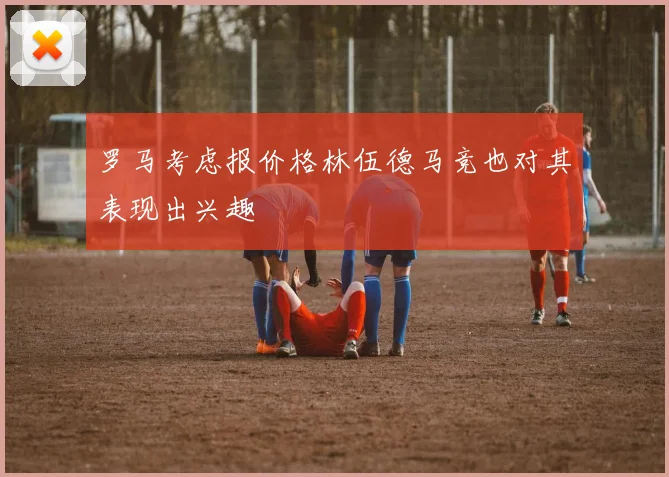 罗马考虑报价格林伍德马竞也对其表现出兴趣