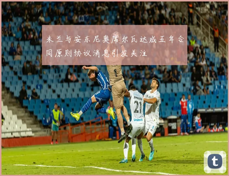 米兰与安东尼奥席尔瓦达成五年合同原则协议消息引发关注