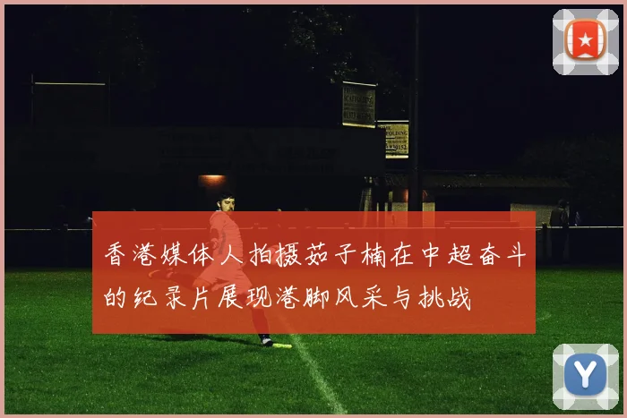 香港媒体人拍摄茹子楠在中超奋斗的纪录片展现港脚风采与挑战