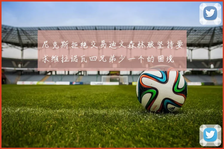 尼克斯拒绝交易迪文森林狼坚持要求维拉诺瓦四兄弟少一个的困境