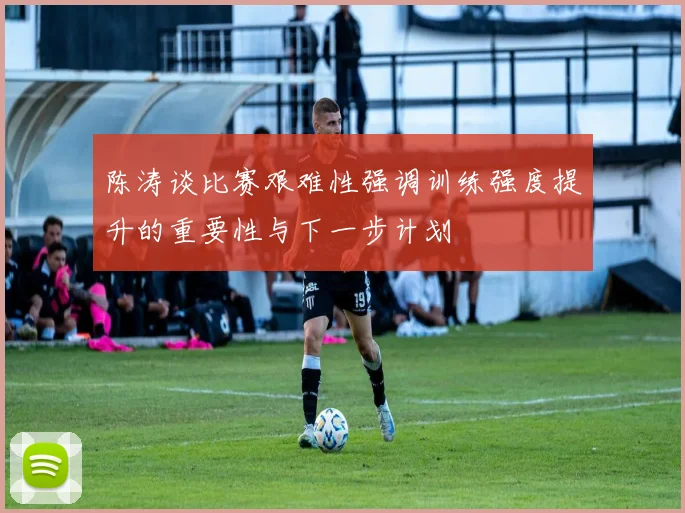 陈涛谈比赛艰难性强调训练强度提升的重要性与下一步计划