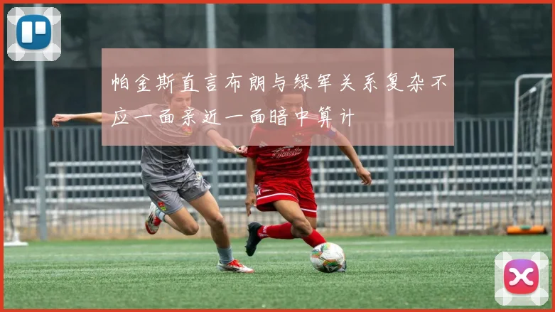 帕金斯直言布朗与绿军关系复杂不应一面亲近一面暗中算计