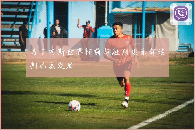 马丁内斯世界杯前与胜利俱乐部谈判已成定局