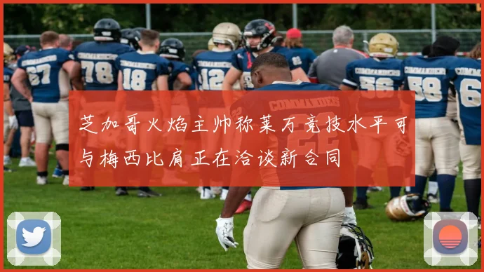 芝加哥火焰主帅称莱万竞技水平可与梅西比肩正在洽谈新合同