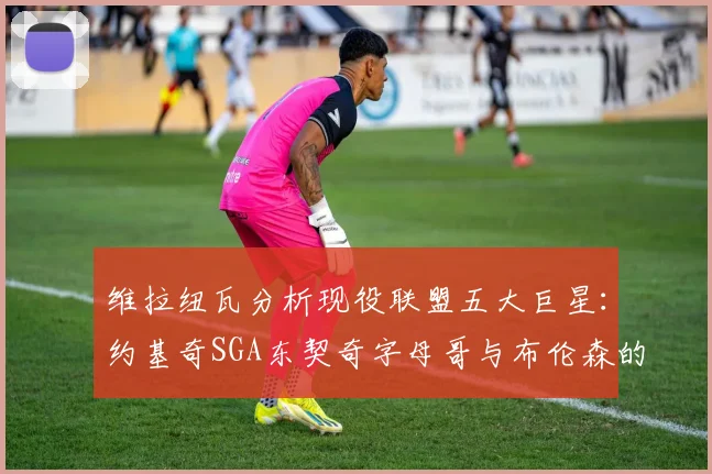 维拉纽瓦分析现役联盟五大巨星：约基奇SGA东契奇字母哥与布伦森的表现与影响