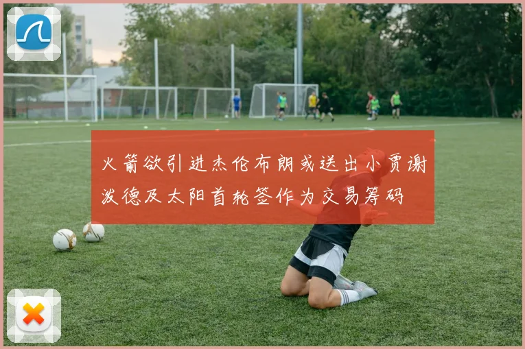 火箭欲引进杰伦布朗或送出小贾谢泼德及太阳首轮签作为交易筹码