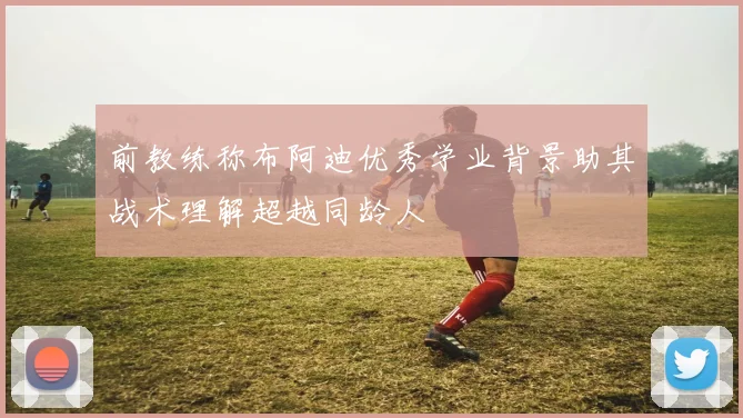 前教练称布阿迪优秀学业背景助其战术理解超越同龄人