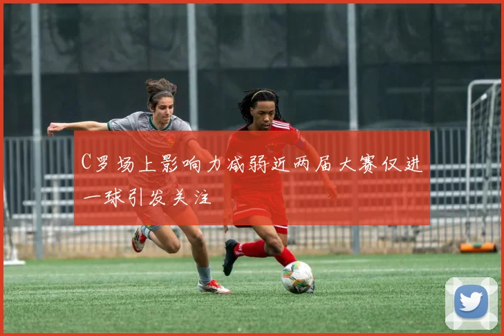 C罗场上影响力减弱近两届大赛仅进一球引发关注