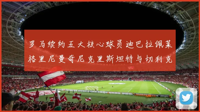 罗马续约五大核心球员迪巴拉佩莱格里尼曼奇尼克里斯坦特与切利克共创未来